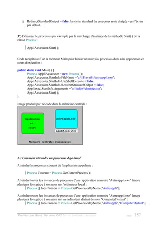 RedirectStandardOutput = false: la sortie standard du processus reste dirigée vers l'écran
       par défaut.


3°) Démarrer le processus par exemple par la surcharge d'instance de la méthode Start( ) de la
classe Process :

       AppliAexecuter.Start( );


Code récapitulatif de la méthode Main pour lancer un nouveau processus dans une application en
cours d'exécution :

public static void Main( ) {
       Process AppliAexecuter = new Process( );
       AppliAexecuter.StartInfo.FileName ="c:TravailAutreappli.exe";
       AppliAexecuter.StartInfo.UseShellExecute = false;
       AppliAexecuter.StartInfo.RedirectStandardOutput = false;
       Appliexec.StartInfo.Arguments ="c:infosdonnees.txt";
       AppliAexecuter.Start( );
}

Image produit par ce code dans la mémoire centrale :




2.3 Comment atteindre un processus déjà lancé

Atteindre le processus courant de l'application appelante :

       Process Courant = Process.GetCurrentProcess();

Atteindre toutes les instances de processus d'une application nommée "Autreappli.exe" lancée
plusieurs fois grâce à son nom sur l'ordinateur local :
       Process [] localProcess = Process.GetProcessesByName("Autreappli");

Atteindre toutes les instances de processus d'une application nommée "Autreappli.exe" lancée
plusieurs fois grâce à son nom sur un ordinateur distant de nom "ComputerDistant" :
       Process [] localProcess = Process.GetProcessesByName("Autreappli","ComputerDistant");


Premier pas dans .Net avec C#2.0 - ( rév. 28.08.2006 )   - Rm di Scala              page   257
 