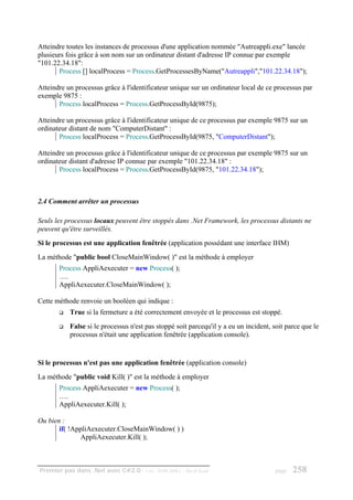 Atteindre toutes les instances de processus d'une application nommée "Autreappli.exe" lancée
plusieurs fois grâce à son nom sur un ordinateur distant d'adresse IP connue par exemple
"101.22.34.18":
       Process [] localProcess = Process.GetProcessesByName("Autreappli","101.22.34.18");

Atteindre un processus grâce à l'identificateur unique sur un ordinateur local de ce processus par
exemple 9875 :
       Process localProcess = Process.GetProcessById(9875);

Atteindre un processus grâce à l'identificateur unique de ce processus par exemple 9875 sur un
ordinateur distant de nom "ComputerDistant" :
       Process localProcess = Process.GetProcessById(9875, "ComputerDistant");

Atteindre un processus grâce à l'identificateur unique de ce processus par exemple 9875 sur un
ordinateur distant d'adresse IP connue par exemple "101.22.34.18" :
       Process localProcess = Process.GetProcessById(9875, "101.22.34.18");



2.4 Comment arrêter un processus

Seuls les processus locaux peuvent être stoppés dans .Net Framework, les processus distants ne
peuvent qu'être surveillés.
Si le processus est une application fenêtrée (application possédant une interface IHM)
La méthode "public bool CloseMainWindow( )" est la méthode à employer
       Process AppliAexecuter = new Process( );
       ….
       AppliAexecuter.CloseMainWindow( );

Cette méthode renvoie un booléen qui indique :
           True si la fermeture a été correctement envoyée et le processus est stoppé.
           False si le processus n'est pas stoppé soit parcequ'il y a eu un incident, soit parce que le
           processus n'était une application fenêtrée (application console).


Si le processus n'est pas une application fenêtrée (application console)
La méthode "public void Kill( )" est la méthode à employer
       Process AppliAexecuter = new Process( );
       ….
       AppliAexecuter.Kill( );

Ou bien :
       if( !AppliAexecuter.CloseMainWindow( ) )
              AppliAexecuter.Kill( );



Premier pas dans .Net avec C#2.0 - ( rév. 28.08.2006 )   - Rm di Scala                 page   258
 