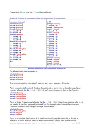 l'instruction : Thread principal = Thread.CurrentThread.


Résultats de l'exécution du programme précédent avec Thread.Sleep(2) et thread0.Join() :

Lancement des threads                                     i = 99
principal : Running                                       principal : Running
thread0 : Unstarted                                       .... thread0 = 85
thread1 : Unstarted                                       thread0 : WaitSleepJoin
thread2 : Unstarted                                       thread1 : Stopped
.... thread0 = 1                                          .... thread0 = 86
>>> thread1 = 1                                           thread2 : Stopped
principal : Running                                       .... thread0 = 87
*** thread2 = 1                                           .... thread0 = 88
>>> thread1 = 2                                           .... thread0 = 89
.... thread0 = 2                                          .... thread0 = 90
thread0 : WaitSleepJoin                                   .... thread0 = 91
*** thread2 = 2                                           .... thread0 = 92
>>> thread1 = 3                                           .... thread0 = 93
.... thread0 = 3                                          .... thread0 = 94
thread1 : WaitSleepJoin                                   .... thread0 = 95
*** thread2 = 3                                           .... thread0 = 96
>>> thread1 = 4                                           .... thread0 = 97
thread2 : WaitSleepJoin                                   .... thread0 = 98
.... thread0 = 4                                          .... thread0 = 99
*** thread2 = 4                                           principal : Running
>>> thread1 = 5                                           thread0 : Stopped
 i=1                                                      thread1 : Stopped
                                                          thread2 : Stopped
………………………….                                               fin de tous les threads.

                            (Résultats dépendants de votre configuration machine+OS)
Au début de l'exécution les états sont :
principal : Running
thread0 : Unstarted
thread1 : Unstarted
thread2 : Unstarted

Seul le thread principal est en état d'exécution, les 3 autres nonencore démarrés.

Après invocation de la méthode Start de chaque thread, la tour revient au thread principal pour
exécuter la boucle for (int i = 1; i < 100; i++), les 3 autres threads sont dans la file d'attente :
principal : Running
thread0 : WaitSleepJoin
thread1 : WaitSleepJoin
thread2 : WaitSleepJoin

Après la fin de l'exécution de la boucle for (int i = 1; i < 100; i++) du thread principal celui-ci est
sur le point de s'arrêter, les thread1 et thread2 ont fini leur exécution, le thread0 continue son
exécution car ralenti par le Sleep(2) à chaque tour de boucle :
principal : Running
thread0 : WaitSleepJoin
thread1 : Stopped
thread2 : Stopped

Après la terminaison du décompte de la boucle du thread0 jusqu'à la valeur 99, le thread0 se
termine et le thread principal est sur le point de se terminer (il ne lui reste plus la dernière
Premier pas dans .Net avec C#2.0 - ( rév. 28.08.2006 )     - Rm di Scala                   page   265
 