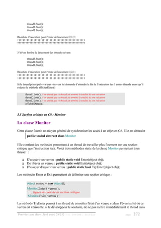 thread2.Start();
         thread1.Start();
         thread3.Start();

Résultats d'exécution pour l'ordre de lancement 2,1,3 :
11111111111111111111111111111111111111111111111111
22222222222222222222222222222222222222222222222222


3°) Pour l'ordre de lancement des threads suivant:

         thread3.Start();
         thread2.Start();
         thread1.Start();

Résultats d'exécution pour l'ordre de lancement 3,2,1 :
11111111111111111111111111111111111111111111111111
11111111111111111111111111111111111111111111111111

Si le thread prinicipal « va trop vite » on lui demande d’attendre la fin de l’exécution des 3 autres threads avant qu’il
exécute la méthode afficherDatas()

       thread1.Join(); // on attend que ce thread ait terminé la totalité de son exécution
       thread2.Join(); // on attend que ce thread ait terminé la totalité de son exécution
       thread3.Join(); // on attend que ce thread ait terminé la totalité de son exécution
       afficherDatas();



3.5 Section critique en C# : Monitor

La classe Monitor
Cette classe fournit un moyen général de synchroniser les accès à un objet en C#. Elle est abstraite
         public sealed abstract class Monitor

Elle contient des méthodes permettant à un thread de travailler plus finement sur une section
critique que l'instruction lock. Voici trois méthodes static de la classe Monitor permettant à un
thread :

         D'acquérir un verrou : public static void Enter(object obj);
         De libérer un verrou : public static void Exit(object obj);
         D'essayer d'aquérir un verrou : public static bool TryEnter(object obj);

Les méthodes Enter et Exit permettent de délimiter une section critique :

         object verrou = new object();
         Monitor.Enter ( verrou ) ;
          … lignes de code de la section critique
         Monitor.Exit ( verrou ) ;

La méthode TryEnter permet à un thread de consulter l'état d'un verrou et dans l'éventualité où ce
verrou est verrouillé, si le développeur le souhaite, de ne pas mettre immédiatement le thread dans

Premier pas dans .Net avec C#2.0 - ( rév. 28.08.2006 )             - Rm di Scala                        page   272
 