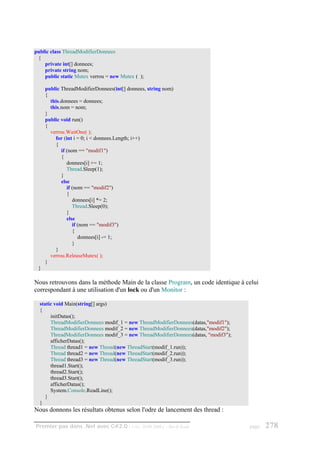 public class ThreadModifierDonnees
 {
    private int[] donnees;
    private string nom;
    public static Mutex verrou = new Mutex ( );

     public ThreadModifierDonnees(int[] donnees, string nom)
     {
       this.donnees = donnees;
       this.nom = nom;
     }
     public void run()
     {
       verrou.WaitOne( );
         for (int i = 0; i < donnees.Length; i++)
         {
            if (nom == "modif1")
            {
               donnees[i] += 1;
               Thread.Sleep(1);
            }
            else
               if (nom == "modif2")
               {
                  donnees[i] *= 2;
                  Thread.Sleep(0);
               }
               else
                  if (nom == "modif3")
                  {
                     donnees[i] -= 1;
                  }
         }
       verrou.ReleaseMutex( );
     }
 }

Nous retrouvons dans la méthode Main de la classe Program, un code identique à celui
correspondant à une utilisation d'un lock ou d'un Monitor :

  static void Main(string[] args)
  {
       initDatas();
       ThreadModifierDonnees modif_1 = new ThreadModifierDonnees(datas,"modif1");
       ThreadModifierDonnees modif_2 = new ThreadModifierDonnees(datas,"modif2");
       ThreadModifierDonnees modif_3 = new ThreadModifierDonnees(datas, "modif3");
       afficherDatas();
       Thread thread1 = new Thread(new ThreadStart(modif_1.run));
       Thread thread2 = new Thread(new ThreadStart(modif_2.run));
       Thread thread3 = new Thread(new ThreadStart(modif_3.run));
       thread1.Start();
       thread2.Start();
       thread3.Start();
       afficherDatas();
       System.Console.ReadLine();
     }
  }
Nous donnons les résultats obtenus selon l'odre de lancement des thread :

Premier pas dans .Net avec C#2.0 - ( rév. 28.08.2006 )   - Rm di Scala               page   278
 