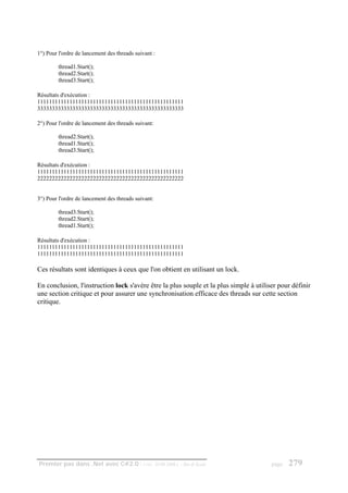 1°) Pour l'ordre de lancement des threads suivant :

         thread1.Start();
         thread2.Start();
         thread3.Start();

Résultats d'exécution :
11111111111111111111111111111111111111111111111111
33333333333333333333333333333333333333333333333333

2°) Pour l'ordre de lancement des threads suivant:

         thread2.Start();
         thread1.Start();
         thread3.Start();

Résultats d'exécution :
11111111111111111111111111111111111111111111111111
22222222222222222222222222222222222222222222222222


3°) Pour l'ordre de lancement des threads suivant:

         thread3.Start();
         thread2.Start();
         thread1.Start();

Résultats d'exécution :
11111111111111111111111111111111111111111111111111
11111111111111111111111111111111111111111111111111

Ces résultats sont identiques à ceux que l'on obtient en utilisant un lock.

En conclusion, l'instruction lock s'avère être la plus souple et la plus simple à utiliser pour définir
une section critique et pour assurer une synchronisation efficace des threads sur cette section
critique.




Premier pas dans .Net avec C#2.0 - ( rév. 28.08.2006 )   - Rm di Scala                  page   279
 