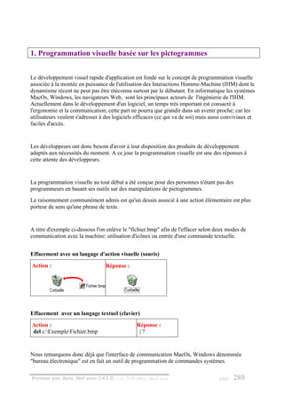 1. Programmation visuelle basée sur les pictogrammes


Le développement visuel rapide d'application est fondé sur le concept de programmation visuelle
associée à la montée en puissance de l'utilisation des Interactions Homme-Machine (IHM) dont le
dynamisme récent ne peut pas être méconnu surtout par le débutant. En informatique les systèmes
MacOs, Windows, les navigateurs Web, sont les principaux acteurs de l'ingénierie de l'IHM.
Actuellement dans le développement d'un logiciel, un temps très important est consacré à
l'ergonomie et la communication, cette part ne pourra que grandir dans un avenir proche; car les
utilisateurs veulent s'adresser à des logiciels efficaces (ce qui va de soi) mais aussi conviviaux et
faciles d'accès.


Les développeurs ont donc besoin d'avoir à leur disposition des produits de développement
adaptés aux nécessités du moment. A ce jour la programmation visuelle est une des réponses à
cette attente des développeurs.


La programmation visuelle au tout début a été conçue pour des personnes n'étant pas des
programmeurs en basant ses outils sur des manipulations de pictogrammes.
Le raisonnement communément admis est qu'un dessin associé à une action élémentaire est plus
porteur de sens qu'une phrase de texte.


A titre d'exemple ci-dessous l'on enlève le "fichier.bmp" afin de l'effacer selon deux modes de
communication avec la machine: utilisation d'icônes ou entrée d'une commande textuelle.


Effacement avec un langage d'action visuelle (souris)

Action :                           Réponse :




Effacement avec un langage textuel (clavier)

Action :                                         Réponse :
del c:ExempleFichier.bmp                        |?



Nous remarquons donc déjà que l'interface de communication MacOs, Windows dénommée
"bureau électronique" est en fait un outil de programmation de commandes systèmes.

Premier pas dans .Net avec C#2.0 - ( rév. 28.08.2006 )   - Rm di Scala               page   280
 