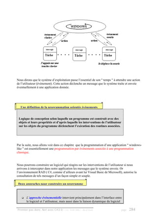 Nous dirons que le système d’exploitation passe l’essentiel de son " temps " à attendre une action
de l’utilisateur (événement). Cette action déclenche un message que le système traite et envoie
éventuellement à une application donnée.




   Une définition de la programmation orientée événements


 Logique de conception selon laquelle un programme est construit avec des
 objets et leurs propriétés et d’après laquelle les interventions de l’utilisateur
 sur les objets du programme déclenchent l’exécution des routines associées.




Par la suite, nous allons voir dans ce chapitre que la programmation d’une application " windows-
like " est essentiellement une programmation par événements associée à une programmation
classique.


Nous pourrons construire un logiciel qui réagira sur les interventions de l’utilisateur si nous
arrivons à intercepter dans notre application les messages que le système envoie. Or
l’environnement RAD ( C#, comme d’ailleurs avant lui Visual Basic de Microsoft), autorise la
consultation de tels messages d’un façon simple et souple.

 Deux approches pour construire un programme



       L’approche événementielle intervient principalement dans l’interface entre
       le logiciel et l’utilisateur, mais aussi dans la liaison dynamique du logiciel

Premier pas dans .Net avec C#2.0 - ( rév. 28.08.2006 )   - Rm di Scala               page   284
 