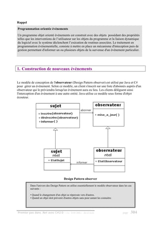 Rappel
Programmation orientée événements
Un programme objet orienté événements est construit avec des objets possédant des propriétés
telles que les interventions de l’utilisateur sur les objets du programme et la liaison dynamique
du logiciel avec le système déclenchent l’exécution de routines associées. Le traitement en
programmation événementielle, consiste à mettre en place un mécanisme d'inteception puis de
gestion permettant d'informer un ou plusieurs objets de la survenue d'un événement particulier.




1. Construction de nouveaux événements


Le modèle de conception de l'observateur (Design Pattern observer) est utilisé par Java et C#
pour gérer un événement. Selon ce modèle, un client s'inscrit sur une liste d'abonnés auprès d'un
observateur qui le préviendra lorsqu'un événement aura eu lieu. Les clients délèguent ainsi
l'interception d'un événement à une autre entité. Java utilise ce modèle sous forme d'objet
écouteur.




                                          Design Pattern observer

          Dans l'univers des Design Pattern on utilise essentiellement le modèle observateur dans les cas
          suivants :

          • Quand le changement d'un objet se répercute vers d'autres.
          • Quand un objet doit prévenir d'autres objets sans pour autant les connaitre.




Premier pas dans .Net avec C#2.0 - ( rév. 28.08.2006 )      - Rm di Scala                       page    304
 