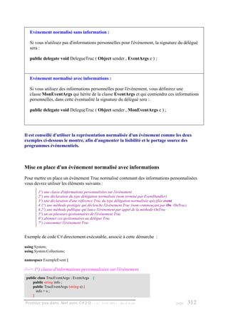 Evénement normalisé sans information :

   Si vous n'utilisez pas d'informations personnelles pour l'événement, la signature du délégué
   sera :

   public delegate void DelegueTruc ( Object sender , EventArgs e ) ;



   Evénement normalisé avec informations :

   Si vous utilisez des informations personnelles pour l'événement, vous définirez une
   classe MonEventArgs qui hérite de la classe EventArgs et qui contiendra ces informations
   personnelles, dans cette éventualité la signature du délégué sera :

   public delegate void DelegueTruc ( Object sender , MonEventArgs e ) ;




Il est conseillé d'utiliser la représentation normalisée d'un événement comme les deux
exemples ci-dessous le montre, afin d'augmenter la lisibilité et le portage source des
programmes événementiels.



Mise en place d'un événement normalisé avec informations
Pour mettre en place un événement Truc normalisé contenant des informations personnalisées
vous devrez utiliser les éléments suivants :
        1°) une classe d'informations personnalisées sur l'événement
        2°) une déclaration du type délégation normalisée (nom terminé par EventHandler)
        3°) une déclaration d'une référence Truc du type délégation normalisée spécifiée event
        4.1°) une méthode protégée qui déclenche l'événement Truc (nom commençant par On: OnTruc)
        4.2°) une méthode publique qui lance l'événement par appel de la méthode OnTruc
        5°) un ou plusieurs gestionnaires de l'événement Truc
        6°) abonner ces gestionnaires au délégué Truc
        7°) consommer l'événement Truc


Exemple de code C# directement exécutable, associé à cette démarche :

using System;
using System.Collections;

namespace ExempleEvent {

//--> 1°) classe d'informations personnalisées sur l'événement
 public class TrucEventArgs : EventArgs {
    public string info ;
    public TrucEventArgs (string s) {
       info = s ;
    }
Premier pas dans .Net avec C#2.0 - ( rév. 28.08.2006 )   - Rm di Scala                    page      312
 