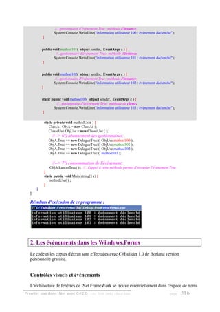//...gestionnaire d'événement Truc: méthode d'instance.
                  System.Console.WriteLine("information utilisateur 100 : événement déclenché");
           }


           public void method101( object sender, EventArgs e ) {
                    //...gestionnaire d'événement Truc: méthode d'instance.
                   System.Console.WriteLine("information utilisateur 101 : événement déclenché");
           }


           public void method102( object sender, EventArgs e ) {
                   //...gestionnaire d'événement Truc: méthode d'instance.
                   System.Console.WriteLine("information utilisateur 102 : événement déclenché");
           }


           static public void method103( object sender, EventArgs e ) {
                     //...gestionnaire d'événement Truc: méthode de classe.
                   System.Console.WriteLine("information utilisateur 103 : événement déclenché");
            }

            static private void methodUse( ) {
               ClassA ObjA = new ClassA( );
               ClasseUse ObjUse = new ClasseUse ( );
                 //--> 6°) abonnement des gestionnaires:
               ObjA.Truc += new DelegueTruc (       ObjUse.method100 );
               ObjA.Truc += new DelegueTruc (       ObjUse.method101 );
               ObjA.Truc += new DelegueTruc (       ObjUse.method102 );
               ObjA.Truc += new DelegueTruc (       method103 );

                 //--> 7°) consommation de l'événement:
               ObjA.LancerTruc( ) ; //...l'appel à cette méthode permet d'invoquer l'événement Truc
            }
            static public void Main(string[] x) {
               methodUse( ) ;
            }
       }
   }

   Résultats d'exécution de ce programme :




   2. Les événements dans les Windows.Forms
   Le code et les copies d'écran sont effectuées avec C#Builder 1.0 de Borland version
   personnelle gratuite.


   Contrôles visuels et événements
   L'architecture de fenêtres de .Net FrameWork se trouve essentiellement dans l'espace de noms
Premier pas dans .Net avec C#2.0 - ( rév. 28.08.2006 )     - Rm di Scala                      page    316
 