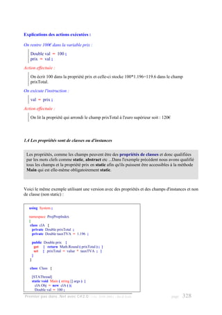 Explications des actions exécutées :

On rentre 100€ dans la variable prix :
   Double val = 100 ;
   prix = val ;
Action effectuée :
   On écrit 100 dans la propriété prix et celle-ci stocke 100*1.196=119.6 dans le champ
   prixTotal.
On exécute l'instruction :
   val = prix ;
Action effectuée :
   On lit la propriété qui arrondi le champ prixTotal à l'euro supérieur soit : 120€




1.4 Les propriétés sont de classes ou d'instances


 Les propriétés, comme les champs peuvent être des propriétés de classes et donc qualifiées
 par les mots clefs comme static, abstract etc ...Dans l'exemple précédent nous avons qualifié
 tous les champs et la propriété prix en static afin qu'ils puissent être accessibles à la méthode
 Main qui est elle-même obligatoirement static.



Voici le même exemple utilisant une version avec des propriétés et des champs d'instances et non
de classe (non static) :


   using System ;

   namespace ProjPropIndex
   {
    class clA {
     private Double prixTotal ;
     private Double tauxTVA = 1.196 ;

       public Double prix {
         get { return Math.Round ( prixTotal ) ; }
         set { prixTotal = value * tauxTVA ; }
       }
   }

   class Class {

       [STAThread]
       static void Main ( string [] args ) {
         clA Obj = new clA ( );
         Double val = 100 ;
Premier pas dans .Net avec C#2.0 - ( rév. 28.08.2006 )   - Rm di Scala                 page   328
 