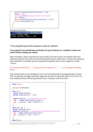 System .Console.WriteLine ("Valeur entrée :" + val );
            Obj.prix = val ;
            // le champ prixTotal n'est pas accessible car il est privé
            val = Obj.prix ;
            System .Console.WriteLine ("valeur arrondie (lue) : " + val ) ;
            System .Console.ReadLine ( );
        }
    }
   }

Résultats d'exécution :




1.5 Les propriétés peuvent être masquées comme les méthodes

Une propriété sans spécificateur particulier de type de liaison est considérée comme une
entité à liaison statique par défaut.

Dans l'exemple ci-après nous dérivons une nouvelle classe de la classe clA nommée clB, nous
redéclarons dans la classe fille une nouvelle propriété ayant le même nom, à l'instar d'un champ ou
d'une méthode C# considère que nous masquons la propriété mère et nous suggère le conseil
 suivant :

[C# Avertissement] Class...... : Le mot clé new est requis sur '...........', car il masque le membre
hérité...... '

Nous mettons donc le mot clef new devant la nouvelle déclaration de la propriété dans la classe
fille. En reprenant l'exemple précédent supposons que dans la classe fille clB, la TVA soit à 5%,
nous redéclarons dans clB une propriété prix qui va masquer celle de la mère :


   using System ;

   namespace ProjPropIndex
   {
    class clA {
     private Double prixTotal ;
     private Double tauxTVA = 1.196 ;

        public Double prix { // propriété de la classe mère
          get { return Math.Round ( prixTotal ) ; }
          set { prixTotal = value * tauxTVA ; }
        }
   }
   class clB : clA {
    private Double prixLocal ;
    public new Double prix { // masquage de la propriété de la classe mère
      get { return Math.Round ( prixLocal ) ; }
      set { prixLocal = value * 1.05 ; }
    }
   }
   class Class {

Premier pas dans .Net avec C#2.0 - ( rév. 28.08.2006 )           - Rm di Scala         page   329
 