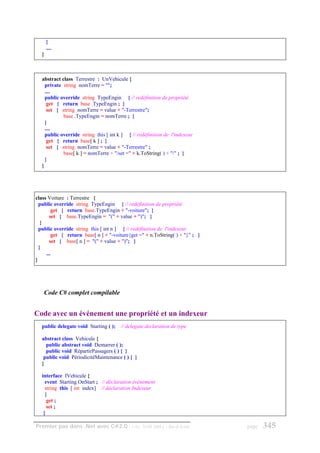 }
      ....
  }



  abstract class Terrestre : UnVehicule {
    private string nomTerre = "";
    ....
    public override string TypeEngin { // redéfinition de propriété
     get { return base .TypeEngin ; }
     set { string nomTerre = value + "-Terrestre";
            base .TypeEngin = nomTerre ; }
    }
    ....
    public override string this [ int k ] { // redéfinition de l'indexeur
     get { return base[ k ] ; }
     set { string nomTerre = value + "-Terrestre" ;
            base[ k ] = nomTerre + "/set =" + k.ToString( ) + "/" ; }
    }
  }




class Voiture : Terrestre {
  public override string TypeEngin { // redéfinition de propriété
         get { return base.TypeEngin + "-voiture"; }
       set { base.TypeEngin = "(" + value + ")"; }
   }
  public override string this [ int n ] { // redéfinition de l'indexeur
         get { return base[ n ] + "-voiture{get =" + n.ToString( ) + "}" ; }
       set { base[ n ] = "(" + value + ")"; }
  }
     ...
}




   Code C# complet compilable


Code avec un événement une propriété et un indexeur
  public delegate void Starting ( );   // delegate declaration de type

  abstract class Vehicule {
    public abstract void Demarrer ( );
    public void RépartirPassagers ( ) { }
   public void PériodicitéMaintenance ( ) { }
  }

  interface IVehicule {
    event Starting OnStart ; // déclaration événement
    string this [ int index] // déclaration Indexeur
    {
     get ;
     set ;
   }

Premier pas dans .Net avec C#2.0 - ( rév. 28.08.2006 )      - Rm di Scala      page   345
 