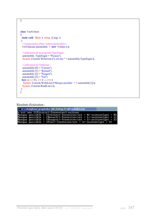 }



   class UseVoiture
   {
     static void Main ( string [] args )
    {
      // instanciation d'une voiture particulière :
      UnVehicule automobile = new Voiture ( );

       // utilisation de la propriété TypeEngin :
       automobile .TypeEngin = "Picasso";
       System .Console.WriteLine ("x est une " + automobile.TypeEngin );

      // utilisation de l'indexeur :
      automobile [0] = "Citroen";
      automobile [1] = "Renault";
      automobile [2] = "Peugeot";
      automobile [3] = "Fiat";
     for( int i = 0 ; i < 4 ; i ++ )
       System .Console.WriteLine ("Marque possible : " + automobile [i] );
      System .Console.ReadLine ( );
    }
   }



Résultats d'exécution :




Premier pas dans .Net avec C#2.0 - ( rév. 28.08.2006 )      - Rm di Scala    page   347
 