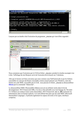 Lançons par un double click l'exécution du programme _exo.exe qui vient d'être engendré :




Nous constatons que l'exécution par le CLR du fichier _exo.exe a produit le résultat escompté c'est
à dire l'affichage du mot Bonjour suivit de l'exécution de la boucle sur 5 itérations.

Afin que le lecteur soit bien convaincu que nous sommes sous NetFramework et que les fichiers
exécutables ne sont pas du binaire exécutable comme jusqu'à présent sous Windows, mais des
fichiers de code MSIL exécutable par le CLR, nous passons le fichier _exo.exe au désassembleur
ildasm par la commande "ildasm.bat".
Le désassembleur MSIL Disassembler (Ildasm.exe) est un utilitaire inclus dans le kit de
développement .NET Framework SDK, il est de ce fait utilisable avec tout langage de .Net dont
C#. ILDasm.exe analyse toutes sortes d'assemblys .NET Framework .exe ou .dll et présente les
informations dans un format explicite. Cet outil affiche bien plus que du code MSIL (Microsoft
Intermediate Language) ; il présente également les espaces de noms et les types, interfaces
comprises.




Premier pas dans .Net avec C#2.0 - ( rév. 28.08.2006 )   - Rm di Scala            page   352
 