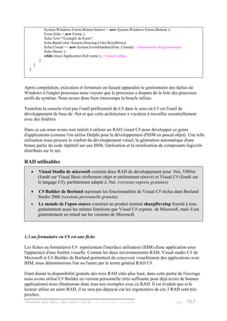 System.Windows.Forms.Button button1 = new System.Windows.Forms.Button( );
               Form fiche = new Form( );
               fiche.Text="Exemple de Form";
               fiche.BackColor=System.Drawing.Color.RosyBrown;
               fiche.Closed += new System.EventHandler(fiche_Closed); // abonnement du gestionnaire
               fiche.Show( );
               while (true) Application.DoEvents( ); // boucle infinie
           }
       }
   }



Après compilation, exécution et fermeture en faisant apparaître le gestionnaire des tâches de
Windows à l'onglet processus nous voyons que le processus a disparu de la liste des processus
actifs du système. Nous avons donc bien interrompu la boucle infinie.

Toutefois la console n'est pas l'outil préférentiel de C# dans le sens où C# est l'outil de
développement de base de .Net et que cette architecture a vocation à travailler essentiellement
avec des fenêtres.

Dans ce cas nous avons tout intérêt à utiliser un RAD visuel C# pour développer ce genre
d'applications (comme l'on utilise Delphi pour le développement d'IHM en pascal objet). Une telle
utilisation nous procure le confort du développement visuel, la génération automatique d'une
bonne partie du code répétitif sur une IHM, l'utilisation et la réutilisation de composants logiciels
distribués sur le net.

RAD utilisables
   •       Visual Studio de microsoft contient deux RAD de développement pour .Net, VBNet
           (fondé sur Visual Basic réellement objet et entièrement rénové) et Visual C# (fondé sur
           le langage C#), parfaitement adapté à .Net. (versions express gratuites)

   •       C# Builder de Borland reprenant les fonctionnalités de Visual C# inclus dans Borland
           Studio 2006 (versions personnelle gratuite)
   •       Le monde de l'open source construit un produit nommé sharpDevelop fournit à tous
           gratuitement aussi les mêmes fonctions que Visuel C# express de Microsoft, mais il est
           généralement en retard sur les versions de Microsoft.



1.3 un formulaire en C# est une fiche

Les fiches ou formulaires C# représentent l'interface utilisateur (IHM) d'une application sous
l'apparence d'une fenêtre visuelle. Comme les deux environnements RAD, Visual studio C# de
Microsoft et C# Builder de Borland permettent de concevoir visuellement des applications avec
IHM, nous dénommerons l'un ou l'autre par le terme général RAD C#.

Etant donné la disponibilité gratuite des trois RAD cités plus haut, dans cette partie de l'ouvrage
nous avons utilisé C# Builder en version personnelle (très suffisante pour déjà écrire de bonnes
applications) nous illustrerons donc tous nos exemples avec ce RAD. Il est évident que si le
lecteur utilise un autre RAD, il ne sera pas dépaysé car les ergonomies de ces 3 RAD sont très
proches.
Premier pas dans .Net avec C#2.0 - ( rév. 28.08.2006 )      - Rm di Scala                      page   363
 