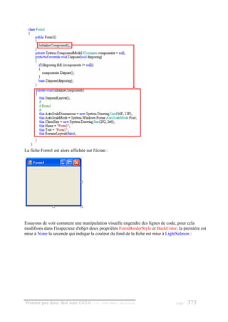 La fiche Form1 est alors affichée sur l'écran :




Essayons de voir comment une manipulation visuelle engendre des lignes de code, pour cela
modifions dans l'inspecteur d'objet deux propriétés FormBorderStyle et BackColor, la première est
mise à None la seconde qui indique la couleur du fond de la fiche est mise à LightSalmon :




Premier pas dans .Net avec C#2.0 - ( rév. 28.08.2006 )   - Rm di Scala           page   373
 