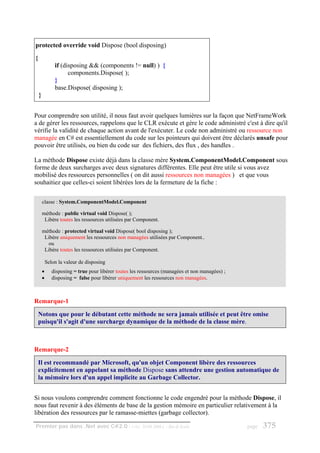 protected override void Dispose (bool disposing)
{
                if (disposing && (components != null) ) {
                      components.Dispose( );
                }
                base.Dispose( disposing );
    }


Pour comprendre son utilité, il nous faut avoir quelques lumières sur la façon que NetFrameWork
a de gérer les ressources, rappelons que le CLR exécute et gére le code administré c'est à dire qu'il
vérifie la validité de chaque action avant de l'exécuter. Le code non administré ou ressource non
managée en C# est essentiellement du code sur les pointeurs qui doivent être déclarés unsafe pour
pouvoir être utilisés, ou bien du code sur des fichiers, des flux , des handles .

La méthode Dispose existe déjà dans la classe mère System.ComponentModel.Component sous
forme de deux surcharges avec deux signatures différentes. Elle peut être utile si vous avez
mobilisé des ressources personnelles ( on dit aussi ressources non managées ) et que vous
souhaitiez que celles-ci soient libérées lors de la fermeture de la fiche :

        classe : System.ComponentModel.Component

        méthode : public virtual void Dispose( );
         Libère toutes les ressources utilisées par Component.

        méthode : protected virtual void Dispose( bool disposing );
         Libère uniquement les ressources non managées utilisées par Component..
          ou
         Libère toutes les ressources utilisées par Component.

            Selon la valeur de disposing
        •      disposing = true pour libérer toutes les ressources (managées et non managées) ;
        •      disposing = false pour libérer uniquement les ressources non managées.



Remarque-1

    Notons que pour le débutant cette méthode ne sera jamais utilisée et peut être omise
    puisqu'il s'agit d'une surcharge dynamique de la méthode de la classe mère.



Remarque-2

    Il est recommandé par Microsoft, qu'un objet Component libère des ressources
    explicitement en appelant sa méthode Dispose sans attendre une gestion automatique de
    la mémoire lors d'un appel implicite au Garbage Collector.


Si nous voulons comprendre comment fonctionne le code engendré pour la méthode Dispose, il
nous faut revenir à des éléments de base de la gestion mémoire en particulier relativement à la
libération des ressources par le ramasse-miettes (garbage collector).

Premier pas dans .Net avec C#2.0 - ( rév. 28.08.2006 )             - Rm di Scala                  page   375
 