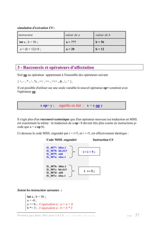 simulation d'exécution C# :

instruction                               valeur de a                    valeur de b

 int a , b = 56 ;                          a = ???                       b = 56

  a = (b = 12)+8 ;                         a = 20                        b = 12




3 - Raccourcis et opérateurs d'affectation
Soit op un opérateur appartenant à l'ensemble des opérateurs suivant
{ +, - , * , / , % , << , >> , >>> , & , | , ^ },
Il est possible d'utiliser sur une seule variable le nouvel opérateur op= construit avec
l'opérateur op.



                    x op= y ;        signifie en fait : x = x op y


Il s'agit plus d'un raccourci syntaxique que d'un opérateur nouveau (sa traduction en MSIL
est exactement la même : la traduction de a op= b devrait être plus courte en instructions p-
code que a = a op b).
Ci-dessous le code MSIL engendré par i = i+5; et i +=5; est effectivement identique :
                         Code MSIL engendré                        Instruction C#

                         IL_0077:   ldloc.1
                         IL_0078:   ldc.i4.5             i=i+5;
                         IL_0079:   add
                         IL_007a:   stloc.1


                         IL_007b:   ldloc.1
                         IL_007c:   ldc.i4.5
                         IL_007d:   add                  i += 5 ;
                         IL_007e:   stloc.1




Soient les instruction suivantes :
        int a , b = 56 ;
        a = -8 ;
        a += b ; // équivalent à : a = a + b
        b *= 3 ; // équivalent à : b = b * 3

Premier pas dans .Net avec C#2.0 - ( rév. 28.08.2006 )   - Rm di Scala                 page   37
 
