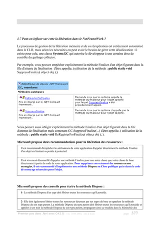 1.7 Peut-on influer sur cette la libération dans le NetFrameWork ?

Le processus de gestion de la libération mémoire et de sa récupération est entièrement automatisé
dans le CLR, mais selon les nécessités on peut avoir le besoin de gérer cette désallocation : il
existe pour cela, une classe System.GC qui autorise le développeur à une certaine dose de
contrôle du garbage collector.

Par exemple, vous pouvez empêcher explicitement la méthode Finalize d'un objet figurant dans la
file d'attente de finalisation d'être appelée, (utilisation de la méthode : public static void
SuppressFinalize( object obj );)




Vous pouvez aussi obliger explicitement la méthode Finalize d'un objet figurant dans la file
d'attente de finalisation mais contenant GC.SuppressFinalize(...) d'être appelée, ( utilisation de la
méthode : public static void ReRegisterForFinalize( object obj ); ).

Microsoft propose deux recommandations pour la libération des ressources :
   Il est recommandé d'empêcher les utilisateurs de votre application d'appeler directement la méthode Finalize
   d'un objet en limitant sa portée à protected.


   Il est vivement déconseillé d'appeler une méthode Finalize pour une autre classe que votre classe de base
   directement à partir du code de votre application. Pour supprimer correctement des ressources non
   managées, il est recommandé d'implémenter une méthode Dispose ou Close publique qui exécute le code
   de nettoyage nécessaire pour l'objet.




Microsoft propose des conseils pour écrire la méthode Dispose :
   1- La méthode Dispose d'un type doit libérer toutes les ressources qu'il possède.


   2- Elle doit également libérer toutes les ressources détenues par ses types de base en appelant la méthode
   Dispose de son type parent. La méthode Dispose du type parent doit libérer toutes les ressources qu'il possède et
   appeler à son tour la méthode Dispose de son type parent, propageant ainsi ce modèle dans la hiérarchie des

Premier pas dans .Net avec C#2.0 - ( rév. 28.08.2006 )       - Rm di Scala                         page   377
 