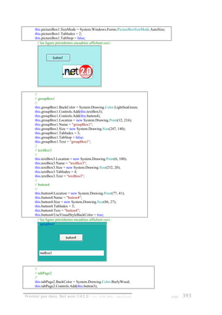 this.pictureBox1.SizeMode = System.Windows.Forms.PictureBoxSizeMode.AutoSize;
      this.pictureBox1.TabIndex = 2;
      this.pictureBox1.TabStop = false;
        // les lignes précédentes encadrées affichent ceci :




      //
      // groupBox1
      //
      this.groupBox1.BackColor = System.Drawing.Color.LightSeaGreen;
      this.groupBox1.Controls.Add(this.textBox3);
      this.groupBox1.Controls.Add(this.button4);
      this.groupBox1.Location = new System.Drawing.Point(12, 216);
      this.groupBox1.Name = "groupBox1";
      this.groupBox1.Size = new System.Drawing.Size(247, 140);
      this.groupBox1.TabIndex = 3;
      this.groupBox1.TabStop = false;
      this.groupBox1.Text = "groupBox1";
      //
      // textBox3
      //
      this.textBox3.Location = new System.Drawing.Point(6, 100);
      this.textBox3.Name = "textBox3";
      this.textBox3.Size = new System.Drawing.Size(232, 20);
      this.textBox3.TabIndex = 4;
      this.textBox3.Text = "textBox3";
      //
      // button4
      //
      this.button4.Location = new System.Drawing.Point(77, 41);
      this.button4.Name = "button4";
      this.button4.Size = new System.Drawing.Size(86, 27);
      this.button4.TabIndex = 5;
      this.button4.Text = "button4";
      this.button4.UseVisualStyleBackColor = true;
         // les lignes précédentes encadrées affichent ceci :




      //
      // tabPage2
      //
      this.tabPage2.BackColor = System.Drawing.Color.BurlyWood;
      this.tabPage2.Controls.Add(this.button3);

Premier pas dans .Net avec C#2.0 - ( rév. 28.08.2006 )   - Rm di Scala                page   393
 