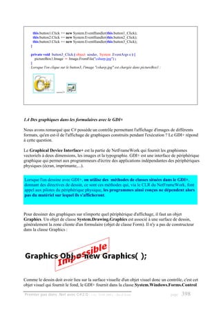 this.button1.Click += new System.EventHandler(this.button1_Click);
        this.button2.Click += new System.EventHandler(this.button2_Click);
        this.button3.Click += new System.EventHandler(this.button3_Click);
    }

    private void button3_Click ( object sender, System .EventArgs e ) {
      pictureBox1.Image = Image.FromFile("csharp.jpg") ;
    }
    Lorsque l'on clique sur le button3, l'image "csharp.jpg" est chargée dans pictureBox1 :




                      ----->




1.4 Des graphiques dans les formulaires avec le GDI+

Nous avons remarqué que C# possède un contrôle permettant l'affichage d'images de différents
formats, qu'en est-il de l'affichage de graphiques construits pendant l'exécution ? Le GDI+ répond
à cette question.

Le Graphical Device Interface+ est la partie de NetFrameWork qui fournit les graphismes
vectoriels à deux dimensions, les images et la typographie. GDI+ est une interface de périphérique
graphique qui permet aux programmeurs d'écrire des applications indépendantes des périphériques
physiques (écran, imprimante,...).


Lorsque l'on dessine avec GDI+, on utilise des méthodes de classes situées dans le GDI+,
donnant des directives de dessin, ce sont ces méthodes qui, via le CLR du NetFrameWork, font
appel aux pilotes du périphérique physique, les programmes ainsi conçus ne dépendent alors
pas du matériel sur lequel ils s'afficheront.



Pour dessiner des graphiques sur n'importe quel périphérique d'affichage, il faut un objet
Graphics. Un objet de classe System.Drawing.Graphics est associé à une surface de dessin,
généralement la zone cliente d'un formulaire (objet de classe Form). Il n'y a pas de constructeur
dans la classe Graphics :




Comme le dessin doit avoir lieu sur la surface visuelle d'un objet visuel donc un contrôle, c'est cet
objet visuel qui fournit le fond, le GDI+ fournit dans la classe System.Windows.Forms.Control

Premier pas dans .Net avec C#2.0 - ( rév. 28.08.2006 )      - Rm di Scala                     page   398
 