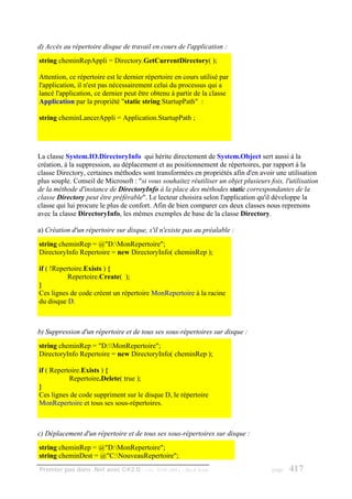 d) Accès au répertoire disque de travail en cours de l'application :
string cheminRepAppli = Directory.GetCurrentDirectory( );

Attention, ce répertoire est le dernier répertoire en cours utilisé par
l'application, il n'est pas nécessairement celui du processus qui a
lancé l'application, ce dernier peut être obtenu à partir de la classe
Application par la propriété "static string StartupPath" :

string cheminLancerAppli = Application.StartupPath ;




La classe System.IO.DirectoryInfo qui hérite directement de System.Object sert aussi à la
création, à la suppression, au déplacement et au positionnement de répertoires, par rapport à la
classe Directory, certaines méthodes sont transformées en propriétés afin d'en avoir une utilisation
plus souple. Conseil de Microsoft : "si vous souhaitez réutiliser un objet plusieurs fois, l'utilisation
de la méthode d'instance de DirectoryInfo à la place des méthodes static correspondantes de la
classe Directory peut être préférable". Le lecteur choisira selon l'application qu'il développe la
classe qui lui procure le plus de confort. Afin de bien comparer ces deux classes nous reprenons
avec la classe DirectoryInfo, les mêmes exemples de base de la classe Directory.

a) Création d'un répertoire sur disque, s'il n'existe pas au préalable :
string cheminRep = @"D:MonRepertoire";
DirectoryInfo Repertoire = new DirectoryInfo( cheminRep );

if ( !Repertoire.Exists ) {
          Repertoire.Create( );
}
Ces lignes de code créent un répertoire MonRepertoire à la racine
du disque D.



b) Suppression d'un répertoire et de tous ses sous-répertoires sur disque :
string cheminRep = "D:MonRepertoire";
DirectoryInfo Repertoire = new DirectoryInfo( cheminRep );

if ( Repertoire.Exists ) {
           Repertoire.Delete( true );
}
Ces lignes de code suppriment sur le disque D, le répertoire
MonRepertoire et tous ses sous-répertoires.



c) Déplacement d'un répertoire et de tous ses sous-répertoires sur disque :
string cheminRep = @"D:MonRepertoire";
string cheminDest = @"C:NouveauRepertoire";
Premier pas dans .Net avec C#2.0 - ( rév. 28.08.2006 )   - Rm di Scala                page   417
 