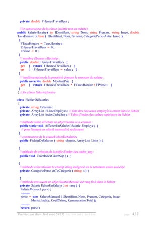 private double FHeuresTravaillees ;

  ///le constructeur de la classe (salarié non au mérite):
public SalarieHoraire ( int IDentifiant, string Nom, string Prenom, string Insee, double
TauxHoraire ): base ( IDentifiant, Nom, Prenom, CategoriePerso.Autre, Insee )
 {
   FTauxHoraire = TauxHoraire ;
   FHeuresTravaillees = 0 ;
   FPrime = 0 ;
 }
  /// nombre d'heures effectuées :
  public double HeuresTravaillees {
   get { return FHeuresTravaillees ; }
   set { FHeuresTravaillees = value ; }
 }
  /// implémentation de la propriété donnant le montant du salaire :
  public override double MontantPaie {
   get { return FHeuresTravaillees * FTauxHoraire + FPrime ; }
 }
} // fin classe SalarieHoraire

class FichierDeSalaries
 {
   private string Fchemin ;
   private ArrayList FListeEmployes ; // liste des nouveaux employés à entrer dans le fichier
   private ArrayList indexCadreSup ; // Table d'index des cadres supérieurs du fichier

  // méthode static affichant un objet Salarie à la console :
  public static void AfficherUnSalarie ( Salarie Employe ) {
    // pour l'instant un salarié mensualisé seulement
 }
  // constructeur de la classeFichierDeSalaries
  public FichierDeSalaries ( string chemin, ArrayList Liste ) {

 }
  // méthode de création de la table d'index des cadre_sup :
  public void CreerIndexCadreSup ( ) {

 }
  // méthode convertissant le champ string catégorie en la constante enum associée
  private CategoriePerso strToCategorie ( string s ) {

 }
 // méthode renvoyant un objet SalarieMensuel de rang fixé dans le fichier
 private Salarie EditerUnSalarie ( int rang ) {
  SalarieMensuel perso ;
   ...........
  perso = new SalarieMensuel ( IDentifiant, Nom, Prenom, Categorie, Insee,
               Merite, Indice, CoeffPrime, RemunerationTotal );
   ...........
  return perso ;
Premier pas dans .Net avec C#2.0 - ( rév. 28.08.2006 )   - Rm di Scala           page   432
 