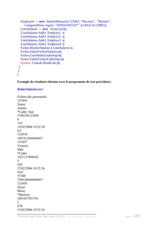 Employe4 = new SalarieMensuel ( 123463, "Micoton" , "Mylène" ,
         CategoriePerso.Agent, "2850263483167" ,4,105,0.14,12000 );
      ListeSalaries = new ArrayList ();
      ListeSalaries.Add ( Employe1 );
      ListeSalaries.Add ( Employe2 );
      ListeSalaries.Add ( Employe3 );
      ListeSalaries.Add ( Employe4 );
      Fiches.StockerSalaries ( ListeSalaries );
      Fiches.EditerFichierSalaries ();
      Fiches.CreerIndexCadreSup ();
      Fiches.EditerFichierCadreSup ();
      System .Console.ReadLine ();
  }
 }
}

Exemple de résultats obtenus avec le programme de test précédent :

fichierSalaries.txt :

Fichier des personnels
123456
Euton
Jeanne
*Cadre_Sup
2780258123456
6
710
15/02/2004 19:52:38
0,5
152970
16914,1666666667
123457
Yonaize
Mah
*Cadre
1821113896452
5
520
15/02/2004 19:52:36
0,42
57200
7266,66666666667
123458
Ziaire
Marie
*Maitrise
2801037853781
2
678
15/02/2004 19:52:36
Premier pas dans .Net avec C#2.0 - ( rév. 28.08.2006 )   - Rm di Scala   page   435
 