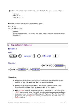 Question : utiliser l'opérateur conditionnel pour calculer le plus grand de deux entiers.
        réponse :
        int a , b , c ; ...
        c = a>b ? a : b ;


Question : que fait ce morceau le programme ci-après ?
int a , b , c ; ....
c = a>b ? (b=a) : (a=b) ;
        réponse :
        a,b,c contiennent après exécution le plus grand des deux entiers contenus au départ
        dans a et b.




3 - l'opérateur switch...case
Syntaxe :
switch :




bloc switch :




Sémantique :

        •   La partie expression d'une instruction switch doit être une expression ou une
            variable du type byte, char, int, short, string ou bien enum.

        •   La partie expression d'un bloc switch doit être une constante ou une valeur
            immédiate du type byte, char, int, short, string ou bien enum.

        •   switch <Epr1> s'appelle la partie sélection de l'instruction : il y a évaluation de
            <Epr1> puis selon la valeur obtenue le programme s'exécute en séquence à partir
            du case contenant la valeur immédiate égale. Il s'agit donc d'un déroutement du
            programme, dès que <Epr1> est évaluée, vers l'instruction étiquetée par le case
            <Epr1> associé.


Premier pas dans .Net avec C#2.0 - ( rév. 28.08.2006 )   - Rm di Scala                page   43
 