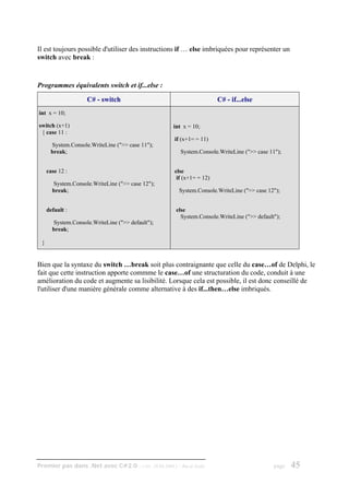 Il est toujours possible d'utiliser des instructions if … else imbriquées pour représenter un
switch avec break :


Programmes équivalents switch et if...else :

                    C# - switch                                          C# - if...else
int x = 10;

switch (x+1)                                        int x = 10;
 { case 11 :
                                                     if (x+1= = 11)
      System.Console.WriteLine (">> case 11");
      break;                                             System.Console.WriteLine (">> case 11");


     case 12 :                                       else
                                                      if (x+1= = 12)
       System.Console.WriteLine (">> case 12");
       break;                                            System.Console.WriteLine (">> case 12");


     default :                                       else
                                                       System.Console.WriteLine (">> default");
       System.Console.WriteLine (">> default");
       break;

 }


Bien que la syntaxe du switch …break soit plus contraignante que celle du case…of de Delphi, le
fait que cette instruction apporte commme le case…of une structuration du code, conduit à une
amélioration du code et augmente sa lisibilité. Lorsque cela est possible, il est donc conseillé de
l'utiliser d'une manière générale comme alternative à des if...then…else imbriqués.




Premier pas dans .Net avec C#2.0 - ( rév. 28.08.2006 )   - Rm di Scala                        page   45
 