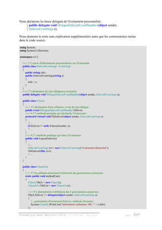 Nous déclarons la classe delegate de l'événement personnalisé :
      public delegate void DelegueEnleverEventHandler (object sender,
      EnleverEventArgs e);

Nous donnons le reste sans explication supplémentaire autre que les commentaires inclus
dans le code source,

using System;
using System.Collections;

namespace cci {

  //--> 1°) classe d'informations personnalisées sur l'événement
  public class EnleverEventArgs : EventArgs
  {
     public string info;
     public EnleverEventArgs(string s)
     {
        info = s;
     }
  }
  //--> 2°) déclaration du type délégation normalisé
  public delegate void DelegueEnleverEventHandler(object sender, EnleverEventArgs e);

  public class ClassA
  {
    //--> 3°) déclaration d'une référence event de type délégué :
    public event DelegueEnleverEventHandler Enlever;
    //--> 4.1°) méthode protégée qui déclenche l'événement :
    protected virtual void OnEnlever(object sender, EnleverEventArgs e)
    {
       //....
       if (Enlever != null) Enlever(sender, e);
       //....
    }
    //--> 4.2°) méthode publique qui lance l'événement :
    public void LancerEnlever()
    {
       //....
       EnleverEventArgs evt = new EnleverEventArgs("événement déclenché");
       OnEnlever(this, evt);
       //....
    }
  }

  public class ClasseUse
  {
    //--> 5°) la méthode permettant l'utilisation des gestionnaires anonymes
    static public void methodUse()
    {
       ClassA ObjA = new ClassA();
       ClasseUse ObjUse = new ClasseUse();

       //--> 6°) abonnement et définition des 4 gestionnaires anonymes :
       ObjA.Enlever += delegate(object sender, EnleverEventArgs e)
       {
          //...gestionnaire d'événement Enlever: méthode d'instance.
          System.Console.WriteLine("information utilisateur 100 : " + e.info);
       };

Premier pas dans .Net avec C#2.0 - ( rév. 28.08.2006 )     - Rm di Scala                page   469
 