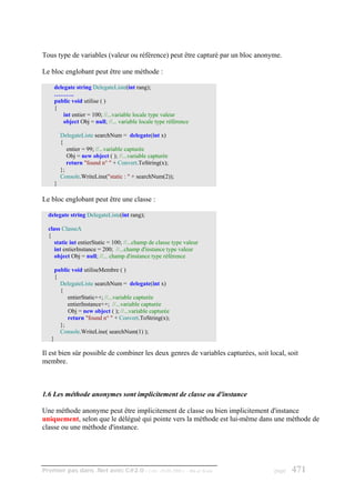 Tous type de variables (valeur ou référence) peut être capturé par un bloc anonyme.

Le bloc englobant peut être une méthode :

       delegate string DelegateListe(int rang);
       ……….
       public void utilise ( )
       {
           int entier = 100; //...variable locale type valeur
           object Obj = null; //... variable locale type référence

           DelegateListe searchNum = delegate(int x)
           {
              entier = 99; //...variable capturée
              Obj = new object ( ); //...variable capturée
              return "found n° " + Convert.ToString(x);
           };
           Console.WriteLine("static : " + searchNum(2));
       }

Le bloc englobant peut être une classe :

  delegate string DelegateListe(int rang);

  class ClasseA
  {
     static int entierStatic = 100; //...champ de classe type valeur
     int entierInstance = 200; //...champ d'instance type valeur
     object Obj = null; //... champ d'instance type référence

       public void utiliseMembre ( )
       {
         DelegateListe searchNum = delegate(int x)
         {
            entierStatic++; //...variable capturée
            entierInstance++; //...variable capturée
            Obj = new object ( ); //...variable capturée
            return "found n° " + Convert.ToString(x);
         };
         Console.WriteLine( searchNum(1) );
   }

Il est bien sûr possible de combiner les deux genres de variables capturées, soit local, soit
membre.



1.6 Les méthode anonymes sont implicitement de classe ou d'instance

Une méthode anonyme peut être implicitement de classe ou bien implicitement d'instance
uniquement, selon que le délégué qui pointe vers la méthode est lui-même dans une méthode de
classe ou une méthode d'instance.




Premier pas dans .Net avec C#2.0 - ( rév. 28.08.2006 )           - Rm di Scala      page   471
 