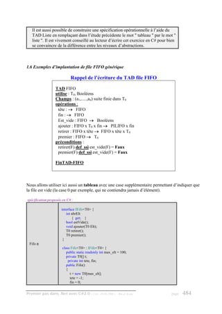 Il est aussi possible de construire une spécification opérationnelle à l’aide du
   TAD Liste en remplaçant dans l’étude précédente le mot " tableau " par le mot "
   liste ". Il est vivement conseillé au lecteur d’écrire cet exercice en C# pour bien
   se convaincre de la différence entre les niveaux d’abstractions.



1.6 Exemples d’implantation de file FIFO générique

                            Rappel de l’écriture du TAD file FIFO

                  TAD FIFO
                  utilise : T0, Booléens
                  Champs : (a1,.....,an) suite finie dans T0
                  opérations :
                   tête : → FIFO
                   fin : → FIFO
                   Est_vide : FIFO → Booléens
                   ajouter : FIFO x T0 x fin → PILIFO x fin
                   retirer : FIFO x tête → FIFO x tête x T0
                   premier : FIFO → T0
                  préconditions :
                   retirer(F) def_ssi est_vide(F) = Faux
                   premier(F) def_ssi est_vide(F) = Faux

                  FinTAD-FIFO




Nous allons utiliser ici aussi un tableau avec une case supplémentaire permettant d’indiquer que
la file est vide (la case 0 par exemple, qui ne contiendra jamais d’élément).

spécification proposée en C# :

                      interface IFifo<T0> {
                         int nbrElt
                             { get; }
                         bool estVide();
                         void ajouter(T0 Elt);
                         T0 retirer();
                         T0 premier();
                       }
 Fifo ≅
                       class Fifo<T0> : IFifo<T0> {
                          public static readonly int max_elt = 100;
                          private T0[] t;
                           private int tete, fin;
                          public Fifo()
                          {
                             t = new T0[max_elt];
                             tete = -1;
                             fin = 0;


Premier pas dans .Net avec C#2.0 - ( rév. 28.08.2006 )      - Rm di Scala          page   484
 