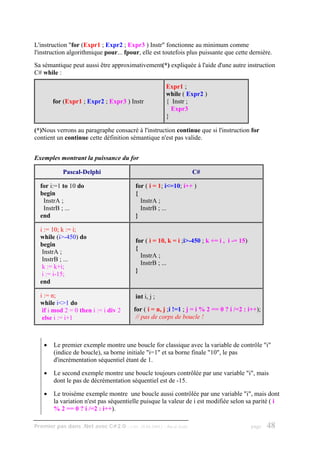 L'instruction "for (Expr1 ; Expr2 ; Expr3 ) Instr" fonctionne au minimum comme
l'instruction algorithmique pour... fpour, elle est toutefois plus puissante que cette dernière.
Sa sémantique peut aussi être approximativement(*) expliquée à l'aide d'une autre instruction
C# while :

                                                         Expr1 ;
                                                         while ( Expr2 )
        for (Expr1 ; Expr2 ; Expr3 ) Instr               { Instr ;
                                                           Expr3
                                                         }

(*)Nous verrons au paragraphe consacré à l'instruction continue que si l'instruction for
contient un continue cette définition sémantique n'est pas valide.


Exemples montrant la puissance du for

            Pascal-Delphi                                                C#

  for i:=1 to 10 do                       for ( i = 1; i<=10; i++ )
  begin                                   {
   InstrA ;                                 InstrA ;
   InstrB ; ...                             InstrB ; ...
  end                                     }

  i := 10; k := i;
  while (i>-450) do
                                          for ( i = 10, k = i ;i>-450 ; k += i , i -= 15)
  begin
                                          {
   InstrA ;
                                            InstrA ;
   InstrB ; ...
                                            InstrB ; ...
   k := k+i;
                                          }
   i := i-15;
  end

  i := n;                                 int i, j ;
  while i<>1 do
   if i mod 2 = 0 then i := i div 2       for ( i = n, j ;i !=1 ; j = i % 2 == 0 ? i /=2 : i++);
   else i := i+1                           // pas de corps de boucle !



    •   Le premier exemple montre une boucle for classique avec la variable de contrôle "i"
        (indice de boucle), sa borne initiale "i=1" et sa borne finale "10", le pas
        d'incrémentation séquentiel étant de 1.

    •   Le second exemple montre une boucle toujours contrôlée par une variable "i", mais
        dont le pas de décrémentation séquentiel est de -15.

    •   Le troisème exemple montre une boucle aussi contrôlée par une variable "i", mais dont
        la variation n'est pas séquentielle puisque la valeur de i est modifiée selon sa parité ( i
        % 2 == 0 ? i /=2 : i++).

Premier pas dans .Net avec C#2.0 - ( rév. 28.08.2006 )   - Rm di Scala                      page   48
 