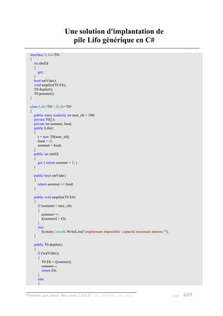 Une solution d'implantation de
                           pile Lifo générique en C#
  interface ILifo<T0>
  {
     int nbrElt
     {
        get;
     }
     bool estVide();
     void empiler(T0 Elt);
     T0 depiler();
     T0 premier();
  }

  class Lifo<T0> : ILifo<T0>
  {
     public static readonly int max_elt = 100;
     private T0[] t;
     private int sommet, fond;
     public Lifo()
     {
        t = new T0[max_elt];
        fond = -1;
        sommet = fond;
     }
     public int nbrElt
     {
        get { return sommet + 1; }
     }

    public bool estVide()
    {
      return sommet == fond;
    }

    public void empiler(T0 Elt)
    {
      if (sommet < max_elt)
      {
         sommet++;
         t[sommet] = Elt;
      }
      else
         System.Console.WriteLine("empilement impossible : capacité maximale atteinte !");
    }

    public T0 depiler()
    {
      if (!estVide())
      {
         T0 Elt = t[sommet];
         sommet--;
         return Elt;
      }
      else
      {


Premier pas dans .Net avec C#2.0 - ( rév. 28.08.2006 )   - Rm di Scala                       page   489
 