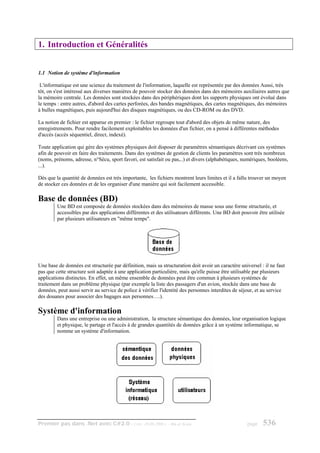 1. Introduction et Généralités


1.1 Notion de système d'information

 L'informatique est une science du traitement de l'information, laquelle est représentée par des données Aussi, très
tôt, on s'est intéressé aux diverses manières de pouvoir stocker des données dans des mémoires auxiliaires autres que
la mémoire centrale. Les données sont stockées dans des périphériques dont les supports physiques ont évolué dans
le temps : entre autres, d'abord des cartes perforées, des bandes magnétiques, des cartes magnétiques, des mémoires
à bulles magnétiques, puis aujourd'hui des disques magnétiques, ou des CD-ROM ou des DVD.

La notion de fichier est apparue en premier : le fichier regroupe tout d'abord des objets de même nature, des
enregistrements. Pour rendre facilement exploitables les données d'un fichier, on a pensé à différentes méthodes
d'accès (accès séquentiel, direct, indexé).

Toute application qui gère des systèmes physiques doit disposer de paramètres sémantiques décrivant ces systèmes
afin de pouvoir en faire des traitements. Dans des systèmes de gestion de clients les paramètres sont très nombreux
(noms, prénoms, adresse, n°Sécu, sport favori, est satisfait ou pas,..) et divers (alphabétiques, numériques, booléens,
...).

Dès que la quantité de données est très importante, les fichiers montrent leurs limites et il a fallu trouver un moyen
de stocker ces données et de les organiser d'une manière qui soit facilement accessible.

Base de données (BD)
         Une BD est composée de données stockées dans des mémoires de masse sous une forme structurée, et
         accessibles par des applications différentes et des utilisateurs différents. Une BD doit pouvoir être utilisée
         par plusieurs utilisateurs en "même temps".




Une base de données est structurée par définition, mais sa structuration doit avoir un caractère universel : il ne faut
pas que cette structure soit adaptée à une application particulière, mais qu'elle puisse être utilisable par plusieurs
applications distinctes. En effet, un même ensemble de données peut être commun à plusieurs systèmes de
traitement dans un problème physique (par exemple la liste des passagers d'un avion, stockée dans une base de
données, peut aussi servir au service de police à vérifier l'identité des personnes interdites de séjour, et au service
des douanes pour associer des bagages aux personnes….).

Système d'information
         Dans une entreprise ou une administration, la structure sémantique des données, leur organisation logique
         et physique, le partage et l'accès à de grandes quantités de données grâce à un système informatique, se
         nomme un système d'information.




Premier pas dans .Net avec C#2.0 - ( rév. 28.08.2006 )        - Rm di Scala                          page   536
 