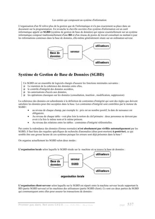 Les entités qui composent un système d'information

L'organisation d'un SI relève plus de la gestion que de l'informatique et n'a pas exactement sa place dans un
document sur la programmation. En revanche la cheville ouvrière d'un système d'information est un outil
informatique appelé un SGBD (système de gestion de base de données) qui repose essentiellement sur un système
informatique composé traditionnellement d'une BD et d'un réseau de postes de travail consultant ou mettant à jour
les informations contenues dans la base de données, elle-même généralement située sur un ordinateur-serveur.




Système de Gestion de Base de Données (SGBD)
    Un SGBD est un ensemble de logiciels chargés d'assurer les fonctions minimales suivantes :
       Le maintien de la cohérence des données entre elles,
       le contrôle d'intégrité des données accédées,
       les autorisations d'accès aux données,
       les opérations classiques sur les données (consultation, insertion , modification, suppression)

La cohérence des données est subordonnée à la définition de contraintes d'intégrité qui sont des règles que doivent
satisfaire les données pour être acceptées dans la base. Les contraintes d'intégrité sont contrôlées par le moteur du
SGBD :
          • au niveau de chaque champ, par exemple le : prix est un nombre positif, la date de naissance est
               obligatoire.
          • Au niveau de chaque table - voir plus loin la notion de clef primaire : deux personnes ne doivent pas
               avoir à la fois le même nom et le même prénom.
          • Au niveau des relations entre les tables : contraintes d'intégrité référentielles.

Par contre la redondance des données (formes normales) n'est absolument pas vérifiée automatiquement par les
SGBD, il faut faire des requêtes spécifiques de recherche d'anomalies (dites post-mortem) à postériori, ce qui
semble être une grosse lacune de ces systèmes puisque les erreurs sont déjà présentes dans la base !

On organise actuellement les SGBD selon deux modes :


L'organisation locale selon laquelle le SGBD réside sur la machine où se trouve la base de données :




L'organisation client-serveur selon laquelle sur le SGBD est réparti entre la machine serveur locale supportant la
BD (partie SGBD serveur) et les machines des utilisateurs (partie SGBD client). Ce sont ces deux parties du SGBD
qui communiquent entre elles pour assurer les transactions de données :




Premier pas dans .Net avec C#2.0 - ( rév. 28.08.2006 )       - Rm di Scala                         page    537
 