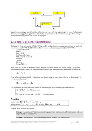 L'expérience montre que le modèle relationnel s'est imposé parce qu'il était le plus simple en terme d'indépendance
des données par rapport aux applications et de facilité de représenter les données dans notre esprit. C'est celui que
nous décrirons succinctement dans la suite de ce chapitre.



2. Le modèle de données relationnelles
Défini par EF Codd de la société IBM dès 1970, ce modèle a été amélioré et rendu opérationnel dans les années 80
sous la forme de SBGD-R (SGBD Relationnels). Ci-dessous une liste non exhaustive de tels SGBD-R :
         Access de Microsoft,
         Oracle,
         DB2 d'IBM,
         Interbase de Borland,
         SQL server de microsoft,
         Informix,
         Sybase,
         MySQL,
         PostgreSQL, ….

Nous avons déjà vu dans un précédent chapitre, la notion de relation binaire : une relation binaire R est un sous-
ensemble d'un produit cartésien de deux ensembles finis E et F que nous nommerons domaines de la relation R :

         R⊆ ExF
Cette définition est généralisable à n domaines, nous dirons que R est une relation n-aire sur les domaines E1 , E2 ,
… , En si et seulement si :

         R ⊆ E1 x E2 … x En

Les ensembles Ek peuvent être définis comme en mathématiques : en extension ou en compréhension :
         Ek = { 12 , 58 , 36 , 47 } en extension
         Ek = { x / (x est entier) et( x ∈ [1, 20] ) }   en compréhension


Notation
si nous avons:  R = { (v1 , v2 … , vn) } ,
Au lieu d'écrire : (v1 , v2 … , vn) ∈ R , on écrira R(v1 , v2 , … , vn)

Exemple de déclarations de relations :

         Passager ( nom, prénom, n° de vol, nombre de bagages) , cette relation contient les informations utiles sur
         un passager d'une ligne aérienne.

         Personne ( nom, prénom) , cette relation caractérise une personne avec deux attributs


Premier pas dans .Net avec C#2.0 - ( rév. 28.08.2006 )          - Rm di Scala                      page   542
 
