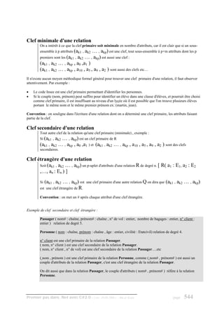 Clef minimale d'une relation
         On a intérêt à ce que la clef primaire soit minimale en nombre d'attributs, car il est clair que si un sous-
         ensemble à p attributs (ak1 , ak2 … , akp) est une clef, tout sous-ensemble à p+m attributs dont les p
         premiers sont les (ak1 , ak2 … , akp) est aussi une clef :
         (ak1 , ak2 … , akp , a0 ,a1 )
         (ak1 , ak2 … , akp , a10 , a5 , a9 , a2 ) sont aussi des clefs etc…
Il n'existe aucun moyen méthodique formel général pour trouver une clef primaire d'une relation, il faut observer
attentivement. Par exemple :

•   Le code Insee est une clef primaire permettant d'identifier les personnes.
•   Si le couple (nom, prénom) peut suffire pour identifier un élève dans une classe d'élèves, et pourrait être choisi
    comme clef primaire, il est insuffisant au niveau d'un lyçée où il est possible que l'on trouve plusieurs élèves
    portant le même nom et le même premier prénom ex: (martin, jean).

Convention : on souligne dans l'écriture d'une relation dont on a déterminé une clef primaire, les attributs faisant
partie de la clef.

Clef secondaire d'une relation
         Tout autre clef de la relation qu'une clef primaire (minimale) , exemple :
         Si (ak1 , ak2 … , akp) est un clef primaire de R
         (ak1 , ak2 … , akp , a0 ,a1 ) et (ak1 , ak2 … , akp            , a10 , a5 , a9 , a2 ) sont des clefs
         secondaires.

Clef étrangère d'une relation
      Soit (ak1 , ak2 … , akp) un p-uplet d'attributs d'une relation R de degré n. [ R( a1 : E1, a2 : E2
      ,…, an : En ) ]
         Si (ak1 , ak2 … , akp) est      une clef primaire d'une autre relation Q on dira que   (ak1 , ak2 … , akp)
         est une clef étrangère de R.

         Convention : on met un # après chaque attribut d'une clef étrangère.


Exemple de clef secondaire et clef étrangère :

         Passager ( nom# : chaîne, prénom# : chaîne , n° de vol : entier, nombre de bagages : entier, n° client :
         entier ) relation de degré 5.

         Personne ( nom : chaîne, prénom : chaîne , âge : entier, civilité : Etatcivil) relation de degré 4.

         n° client est une clef primaire de la relation Passager.
         ( nom, n° client ) est une clef secondaire de la relation Passager.
         ( nom, n° client , n° de vol) est une clef secondaire de la relation Passager….etc

         ( nom , prénom ) est une clef primaire de la relation Personne, comme ( nom# , prénom# ) est aussi un
         couple d'attributs de la relation Passager, c'est une clef étrangère de la relation Passager.

         On dit aussi que dans la relation Passager, le couple d'attributs ( nom# , prénom# ) réfère à la relation
         Personne.




Premier pas dans .Net avec C#2.0 - ( rév. 28.08.2006 )         - Rm di Scala                         page      544
 