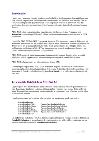 Introduction
Nous avons vu dans un chapitre précédent que les fichiers simples peuvent être accédés par des
flux, dès que l'organisation de l'information dans le fichier est fortement structurée les flux ne
sont plus assez puissants pour fournir un accès souple aux données en particulier pour des
applications à architecture multi-tiers (client/serveur, internet,…) et spécialement aux bases de
données.

ADO .NET est un regroupement de types (classes, interfaces, …) dans l'espace de nom
System.Data construits par Microsoft afin de manipuler des données structurées dans le .NET
Framework.

Le modèle ADO .NET du .NET Framework fournit au développeur un ensemble d'éléments lui
permettant de travailler sur des données aussi bien en mode connecté qu'en mode déconnecté (ce
dernier mode est le mode préférentiel d' ADO .NET car c'est celui qui est le plus adapté aux
architectures multi-tiers). ADO .NET est indépendant du mode de stockage des données : les
classes s'adaptent automatiquement à l'organisation

ADO .NET permet de traiter des données situées dans des bases de données selon le modèle
relationnel mais il supporte aussi les données organisées selon le modèle hiérarchique.

ADO .NET échange toutes ses informations au format XML

L'entité la plus importante d' ADO .NET permettant de gérer les données en local dans une
mémoire cache complétement déconnectée de la source de données (donc indépendante de cette
source) est le DataSet en fait la classe System.Data.DataSet et la collection de classes qui lui
sont liées.



1. Le modèle DataSet dans ADO.Net 2.0
Le principe de base du DataSet est de se connecter à une source de données (par exemple une
base de données) de charger toutes ses tables avec leur relations, puis ensuite de travailler en
mode déconnecté sur ces tables en mémoire et enfin se reconnecter pour effectuer la mise à jour
éventuelle des données.

Les classes mises en jeu lors d'une telle opération sur les données sont les suivantes :
        System.Data.DataSet
        System.Data.DataTable           System.Data.DataTableCollection
        System.Data.DataColumn          System.Data.DataColumnCollection
        System.Data.DataRow             System.Data.DataRowCollection
        System.Data.DataRelation        System.Data.DataRelationCollection
        System.Data.DataConstraint      System.Data.ConstraintCollection
        System.Data.DataView

Un DataSet est en fait une collection de tables représentée par un objet de collection de la classe
DataTableCollection et une collection de relations entres ces tables tables représentée par un
objet de collection de la classe DataRelationCollection.



Premier pas dans .Net avec C#2.0 - ( rév. 28.08.2006 )   - Rm di Scala              page   562
 
