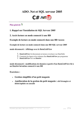 ADO .Net et SQL serveur 2005



Plan général:

1. Rappel sur l'installation de SQL Serveur 2005

2. Accès lecture en mode connecté à une BD

Exemple de lecture en mode connecté dans une BD Access

Exemple de lecture en mode connecté dans une BD SQL serveur 2005

mode déconnecté : Affichage avec le DataGridView

            1. DataGridView lié directement en lecture et écriture à un DataTable
            2. Construire les lignes et les colonnes d'un DataGridView par programme
            3. DataGridView lié à un DataSet


mode déconnecté : modifications de données à partir d'un DataGridView lié à
un DataSet lui-même connecté à une BD


Exercices :

    •   Gestion simplifiée d'un petit magasin
    •   Amélioration de la gestion du petit magasin : clef étrangère et
        delete/update en cascade




Premier pas dans .Net avec C#2.0 - ( rév. 28.08.2006 )   - Rm di Scala       page   574
 