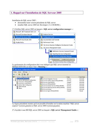 1. Rappel sur l'installation de SQL Serveur 2005


  Installation de SQL server 2005 :
      • désinstaller toute version précédente de SQL server
      • installer SQL server 2005 éd. Developer ( 2 x CD-ROM ).

  1°) Vérifiez SQL server 2005 en lançant « SQL server configuration manager » :




  Le gestionnaire de configuration doit vous indiquer que SQL server (nommé ici
  MSSQLSERVER) est dans l’état « Running » :




  La figure précédente montre qu'il est possible d'installer sur la même machine "SQL server
  express" (version gratuite) et SQL server 2005 (version payante).

  2°) Accéder à une BD SQL server 2005 en lançant « SQL server Management Studio » :




Premier pas dans .Net avec C#2.0 - ( rév. 28.08.2006 )   - Rm di Scala          page   575
 
