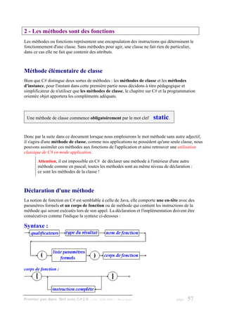 2 - Les méthodes sont des fonctions
Les méthodes ou fonctions représentent une encapsulation des instructions qui déterminent le
fonctionnement d'une classe. Sans méthodes pour agir, une classe ne fait rien de particulier,
dans ce cas elle ne fait que contenir des attributs.



Méthode élémentaire de classe
Bien que C# distingue deux sortes de méthodes : les méthodes de classe et les méthodes
d'instance, pour l'instant dans cette première partie nous décidons à titre pédagogique et
simplificateur de n'utiliser que les méthodes de classe, le chapitre sur C# et la programmation
orientée objet apportera les compléments adéquats.



 Une méthode de classe commence obligatoirement par le mot clef          static.

Donc par la suite dans ce document lorsque nous emploierons le mot méthode sans autre adjectif,
il s'agira d'une méthode de classe, comme nos applications ne possèdent qu'une seule classe, nous
pouvons assimiler ces méthodes aux fonctions de l'application et ainsi retrouver une utilisation
classique de C# en mode application.
        Attention, il est impossible en C# de déclarer une méthode à l'intérieur d'une autre
        méthode comme en pascal; toutes les méthodes sont au même niveau de déclaration :
        ce sont les méthodes de la classe !



Déclaration d'une méthode
La notion de fonction en C# est semblable à celle de Java, elle comporte une en-tête avec des
paramètres formels et un corps de fonction ou de méthode qui contient les instructions de la
méthode qui seront exécutés lors de son appel. La déclaration et l'implémentation doivent être
consécutives comme l'indique la syntaxe ci-dessous :

Syntaxe :




corps de fonction :




Premier pas dans .Net avec C#2.0 - ( rév. 28.08.2006 )   - Rm di Scala              page   57
 