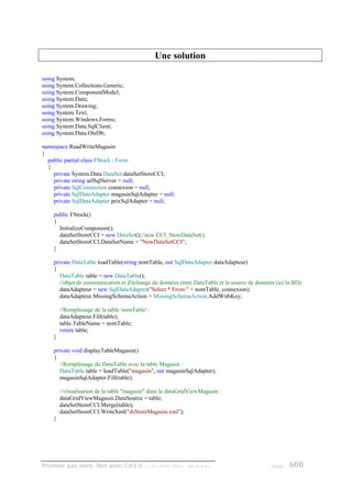 Une solution

using System;
using System.Collections.Generic;
using System.ComponentModel;
using System.Data;
using System.Drawing;
using System.Text;
using System.Windows.Forms;
using System.Data.SqlClient;
using System.Data.OleDb;

namespace ReadWriteMagasin
{
  public partial class FStock : Form
  {
    private System.Data.DataSet dataSetStoreCCI;
    private string urlSqlServer = null;
    private SqlConnection connexion = null;
    private SqlDataAdapter magasinSqlAdapter = null;
    private SqlDataAdapter prixSqlAdapter = null;

    public FStock()
    {
      InitializeComponent();
      dataSetStoreCCI = new DataSet();//new CCI_StoreDataSet();
      dataSetStoreCCI.DataSetName = "NewDataSetCCI";
    }

    private DataTable loadTable(string nomTable, out SqlDataAdapter dataAdapteur)
    {
       DataTable table = new DataTable();
       //objet de communication et d'échange de données entre DataTable et la source de données (ici la BD)
       dataAdapteur = new SqlDataAdapter("Select * From " + nomTable, connexion);
       dataAdapteur.MissingSchemaAction = MissingSchemaAction.AddWithKey;

        //Remplissage de la table 'nomTable' :
        dataAdapteur.Fill(table);
        table.TableName = nomTable;
        return table;
    }

    private void displayTableMagasin()
    {
       //Remplissage du DataTable avec la table Magasin :
       DataTable table = loadTable("magasin", out magasinSqlAdapter);
       magasinSqlAdapter.Fill(table);

        //visualisation de la table "magasin" dans le dataGridViewMagasin :
        dataGridViewMagasin.DataSource = table;
        dataSetStoreCCI.Merge(table);
        dataSetStoreCCI.WriteXml("dsStoreMagasin.xml");
    }




Premier pas dans .Net avec C#2.0 - ( rév. 28.08.2006 )      - Rm di Scala                     page    600
 
