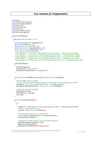 Une solution de l'mplantation

using System;
using System.Collections.Generic;
using System.ComponentModel;
using System.Data;
using System.Drawing;
using System.Text;
using System.Windows.Forms;
using System.Data.SqlClient;

namespace ModifMagasin
{
  public partial class FModifStock : Form
  {
    private System.Data.DataSet dataSetStoreCCI;
    private string urlSqlServer = null;
    private SqlConnection connexion = null;
    private SqlDataAdapter magasinSqlAdapter = null;
    private SqlDataAdapter prixSqlAdapter = null;
    //--pour SQL server Ed.Developper 2005 :
    //string urlSqlServer = @"Data Source=(local);Initial Catalog=CCI_Store;" + "Integrated Security=SSPI;";
    //string urlSqlServer = @"Data Source=localhost;Initial Catalog=CCI_Store;" + "Integrated Security=SSPI;";
    //string urlSqlServer = @"Data Source=127.0.0.1;Initial Catalog=CCI_Store;" + "Integrated Security=SSPI;";
    //string urlSqlServer = @"Data Source=10.0.0.1;Initial Catalog=CCI_Store;" + "Integrated Security=SSPI;";
    //string urlSqlServer = @"Data Source=DUAL-CORE;Initial Catalog=CCI_Store;" + "Integrated Security=SSPI;";

    public FModifStock()
    {
      InitializeComponent();
      dataSetStoreCCI = new DataSet();
      dataSetStoreCCI.DataSetName = "NewDataSetCCI";
    }


    private DataTable loadTable(string nomTable, out SqlDataAdapter dataAdapteur)
    {
       DataTable table = new DataTable();
       //objet de communication et d'échange de données entre DataTable et la source de données (ici la BD)
       dataAdapteur = new SqlDataAdapter("Select * From " + nomTable, connexion);
       dataAdapteur.MissingSchemaAction = MissingSchemaAction.AddWithKey;

        //Remplissage de la table 'nomTable' :
        dataAdapteur.Fill(table);
        table.TableName = nomTable;
        return table;
    }

    private void displayTableMagasin()
    {
       try
       {
          urlSqlServer = @"Data Source=127.0.0.1;Initial Catalog=CCI_Store;" + "Integrated Security=SSPI;";
          // objet de connexion SqlConnection :
          connexion = new SqlConnection(urlSqlServer);

            //Remplissage du DataTable avec la table Magasin :
            DataTable table = loadTable("magasin", out magasinSqlAdapter);
            magasinSqlAdapter.Fill(table);

            //visualisation de la table "magasin" dans le dataGridViewMagasin :
            dataGridViewMagasin.DataSource = table;
            dataSetStoreCCI.Merge(table);
            dataSetStoreCCI.WriteXml("dsStoreMagasin.xml");
        }

Premier pas dans .Net avec C#2.0 - ( rév. 28.08.2006 )              - Rm di Scala                        page   611
 