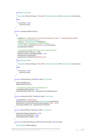 catch (SqlException ex)
        {
           MessageBox.Show(ex.Message, "Erreur SQL", MessageBoxButtons.OK, MessageBoxIcon.Exclamation);
        }
        finally
        {
           if (connexion != null)
              connexion.Close();
        }
    }

    private void displayTablePrixArticle()
    {
       try
       {
          urlSqlServer = @"Data Source=127.0.0.1;Initial Catalog=CCI_Store;" + "Integrated Security=SSPI;";
          // objet de connexion SqlConnection :
          connexion = new SqlConnection(urlSqlServer);
          //Remplissage du DataTable avec la table PrixArticle :
          DataTable table = loadTable("PrixArticle", out prixSqlAdapter);
          prixSqlAdapter.Fill(table);

          //visualisation de la table "PrixArticle" dans le dataGridViewPrix :
          dataGridViewPrix.DataSource = table;
          dataGridViewPrix.Columns[0].ReadOnly = true;
          dataSetStoreCCI.Merge(table);
          dataSetStoreCCI.WriteXml("dsStorePrix.xml");
        }
        catch (SqlException ex)
        {
           MessageBox.Show(ex.Message, "Erreur SQL", MessageBoxButtons.OK, MessageBoxIcon.Exclamation);
        }
        finally
        {
           if (connexion != null)
              connexion.Close();
        }
    }

    private void buttonCharger_Click(object sender, EventArgs e)
    {
       displayTableMagasin();
       displayTablePrixArticle();

        // visualisation du schéma XML du dataSetStoreCCI
        toolStripButtonXML.Enabled = true;
        richTextBoxSchemaXML.Text = dataSetStoreCCI.GetXmlSchema();
    }

    private void buttonSaveXML_Click(object sender, EventArgs e)
    {
       string FileName = "storeCCI.xml";
       dataSetStoreCCI.WriteXml(FileName, XmlWriteMode.IgnoreSchema);
       dataSetStoreCCI.WriteXmlSchema(FileName.Replace(".xml", ".xsl"));
       richTextBoxAllXML.Text = dataSetStoreCCI.GetXml();
    }

    private void buttonEffacer_Click(object sender, EventArgs e)
    {
       dataGridViewMagasin.DataSource = null;
       dataGridViewPrix.DataSource = null;
       toolStripButtonXML.Enabled = false;
    }

    private void sendCommandTransact_SQL(string idCommand, string nomTable)
    {
       SqlDataAdapter SqlDataAdapteur;


Premier pas dans .Net avec C#2.0 - ( rév. 28.08.2006 )              - Rm di Scala                      page   612
 