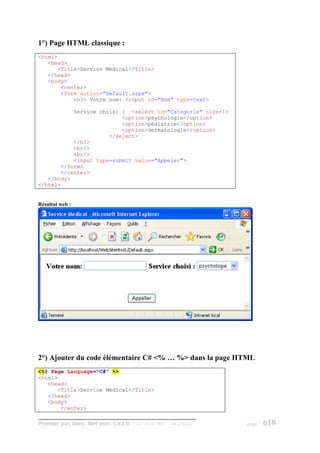 1°) Page HTML classique :
<html>
   <head>
      <Title>Service Médical</Title>
   </head>
   <body>
       <center>
       <form action="Default.aspx">
           <h3> Votre nom: <input id="Nom" type=text>

           Service choisi : <select id="Categorie" size=1>
                          <option>psychologie</option>
                          <option>pédiatrie</option>
                          <option>dermatologie</option>
                      </select>
           </h3>
           <br/>
           <br/>
           <input type=submit value="Appeler">
       </form>
       </center>
   </body>
</html>


Résultat web :




2°) Ajouter du code élémentaire C# <% … %> dans la page HTML
<%@ Page Language="C#" %>
<html>
   <head>
      <Title>Service Médical</Title>
   </head>
   <body>
       <center>

Premier pas dans .Net avec C#2.0 - ( rév. 28.08.2006 )   - Rm di Scala   page   618
 