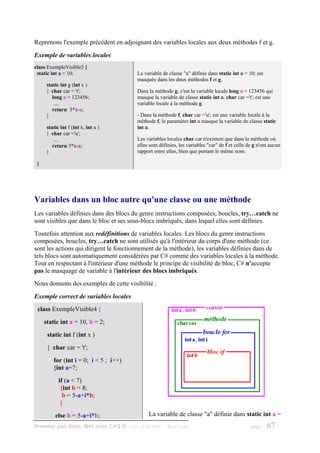 Reprenons l'exemple précédent en adjoignant des variables locales aux deux méthodes f et g.
Exemple de variables locales
class ExempleVisible3 {
 static int a = 10;                        La variable de classe "a" définie dans static int a = 10; est
                                           masquée dans les deux méthodes f et g.
      static int g (int x )
      { char car = 't';                    Dans la méthode g, c'est la variable locale long a = 123456 qui
         long a = 123456;                  masque la variable de classe static int a. char car ='t'; est une
          ....                             variable locale à la méthode g.
         return 3*x-a;
      }                                    - Dans la méthode f, char car ='u'; est une variable locale à la
                                           méthode f, le paramètre int a masque la variable de classe static
      static int f (int x, int a )         int a.
      { char car ='u';
          ....                             Les variables locales char car n'existent que dans la méthode où
         return 3*x-a;                     elles sont définies, les variables "car" de f et celle de g n'ont aucun
      }                                    rapport entre elles, bien que portant le même nom.

 }




Variables dans un bloc autre qu'une classe ou une méthode
Les variables définies dans des blocs du genre instructions composées, boucles, try…catch ne
sont visibles que dans le bloc et ses sous-blocs imbriqués, dans lequel elles sont définies.
Toutefois attention aux redéfinitions de variables locales. Les blocs du genre instructions
composées, boucles, try…catch ne sont utilisés qu'à l'intérieur du corps d'une méthode (ce
sont les actions qui dirigent le fonctionnement de la méthode), les variables définies dans de
tels blocs sont automatiquement considérées par C# comme des variables locales à la méthode.
Tout en respectant à l'intérieur d'une méthode le principe de visibilité de bloc, C# n'accepte
pas le masquage de variable à l'intérieur des blocs imbriqués.
Nous donnons des exemples de cette visibilité :
Exemple correct de variables locales
 class ExempleVisible4 {
     static int a = 10, b = 2;
      static int f (int x )
      { char car = 't';
         for (int i = 0; i < 5 ; i++)
         {int a=7;
            if (a < 7)
             {int b = 8;
              b = 5-a+i*b;
             }
          else b = 5-a+i*b;                     La variable de classe "a" définie dans static int a =
Premier pas dans .Net avec C#2.0 - ( rév. 28.08.2006 )   - Rm di Scala                             page    67
 