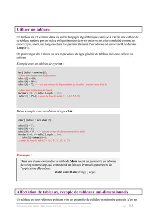 Utiliser un tableau
Un tableau en C# comme dans les autres langages algorithmiques s'utilise à travers une cellule de
ce tableau repérée par un indice obligatoirement de type entier ou un char considéré comme un
entier (byte, short, int, long ou char). Le premier élément d'un tableau est numéroté 0, le dernier
Length-1.
On peut ranger des valeurs ou des expressions du type général du tableau dans une cellule du
tableau.
Exemple avec un tableau de type int :

 int [ ] table1 = new int [5];
 // dans une instruction d'affectation:
 table1[0] = -458;
 table1[4] = 5891;
 table1[5] = 72; <--- est une erreur de dépassement de la taille ! (valeur entre 0 et 4)

 // dans une instruction de boucle:
 for (int i = 0 ; i<= table1.Length-1; i++)
  table1[i] = 3*i-1; // après la boucle: table1 = {-1,2,5,8,11}




Même exemple avec un tableau de type char :

 char [ ] table2 = new char [7];

 table2[0] = '?' ;
 table2[4] = 'a' ;
 table2[14] = '#' ; <--- est une erreur de dépassement de la taille
 for (int i = 0 ; i<= table2.Length-1; i++)
     table2[i] =(char)('a'+i);
 // après la boucle: table2 = {'a', 'b', 'c' ,'d', 'e', 'f'}




Remarque :
   Dans une classe exécutable la méthode Main reçoit en paramètre un tableau
   de string nommé args qui correspond en fait aux éventuels paramètres de
   l'application elle-même:
                             static void Main(string [ ] args)




Affectation de tableaux, recopie de tableaux uni-dimensionnels
Un tableau est une reférence pointant vers un ensemble de cellules en mémoire centrale (c'est un

Premier pas dans .Net avec C#2.0 - ( rév. 28.08.2006 )        - Rm di Scala                page   84
 