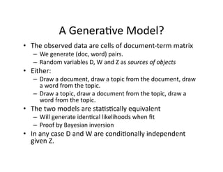 A Genera)ve Model? 
•  The observed data are cells of document‐term matrix 
   –  We generate (doc, word) pairs. 
   –  Random variables D, W and Z as sources of objects 
•  Either: 
   –  Draw a document, draw a topic from the document, draw 
      a word from the topic. 
   –  Draw a topic, draw a document from the topic, draw a 
      word from the topic. 
•  The two models are sta)s)cally equivalent 
   –  Will generate iden)cal likelihoods when ﬁt 
   –  Proof by Bayesian inversion 
•  In any case D and W are condi)onally independent 
   given Z. 
 