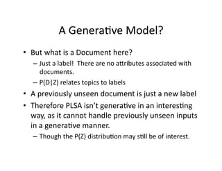 A Genera)ve Model? 
•  But what is a Document here? 
   –  Just a label!  There are no anributes associated with 
      documents.   
   –  P(D|Z) relates topics to labels 
•  A previously unseen document is just a new label 
•  Therefore PLSA isn’t genera)ve in an interes)ng 
   way, as it cannot handle previously unseen inputs 
   in a genera)ve manner. 
   –  Though the P(Z) distribu)on may s)ll be of interest. 
 
