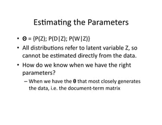 Es)ma)ng the Parameters 
•  Θ = {P(Z); P(D|Z); P(W|Z)} 
•  All distribu)ons refer to latent variable Z, so 
   cannot be es)mated directly from the data. 
•  How do we know when we have the right 
   parameters? 
   –  When we have the θ that most closely generates 
      the data, i.e. the document‐term matrix 
 